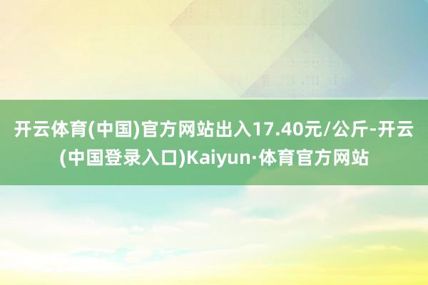 开云体育(中国)官方网站出入17.40元/公斤-开云(中国登录入口)Kaiyun·体育官方网站