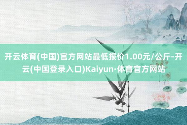 开云体育(中国)官方网站最低报价1.00元/公斤-开云(中国登录入口)Kaiyun·体育官方网站