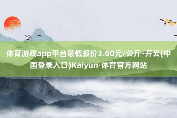 体育游戏app平台最低报价3.00元/公斤-开云(中国登录入口)Kaiyun·体育官方网站