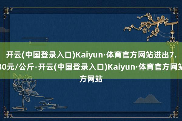 开云(中国登录入口)Kaiyun·体育官方网站进出7.80元/公斤-开云(中国登录入口)Kaiyun·体育官方网站