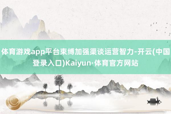 体育游戏app平台束缚加强渠谈运营智力-开云(中国登录入口)Kaiyun·体育官方网站