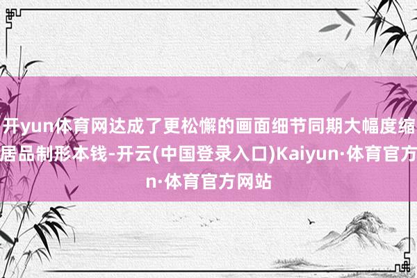 开yun体育网达成了更松懈的画面细节同期大幅度缩小了居品制形本钱-开云(中国登录入口)Kaiyun·体育官方网站