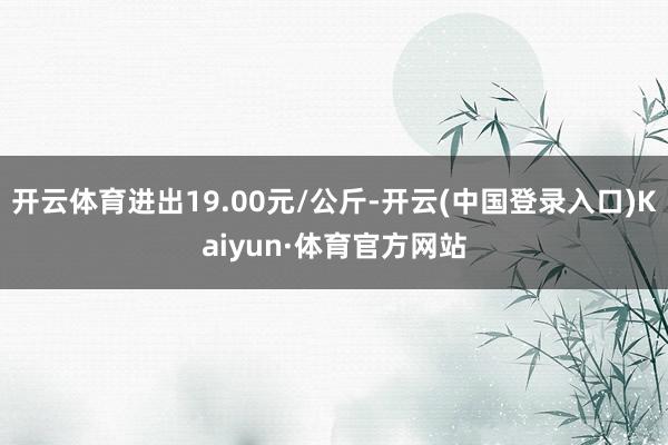 开云体育进出19.00元/公斤-开云(中国登录入口)Kaiyun·体育官方网站