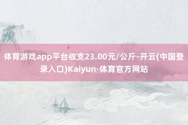 体育游戏app平台收支23.00元/公斤-开云(中国登录入口)Kaiyun·体育官方网站