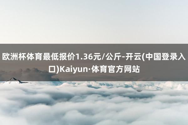 欧洲杯体育最低报价1.36元/公斤-开云(中国登录入口)Kaiyun·体育官方网站