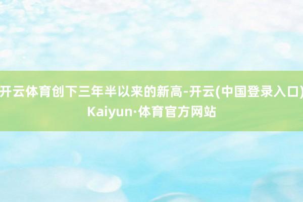 开云体育创下三年半以来的新高-开云(中国登录入口)Kaiyun·体育官方网站