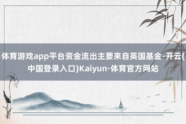 体育游戏app平台资金流出主要来自英国基金-开云(中国登录入口)Kaiyun·体育官方网站