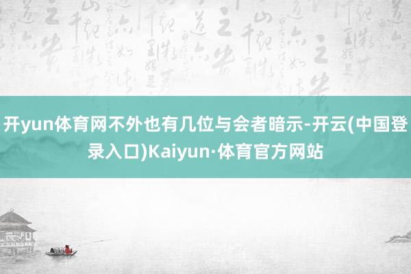 开yun体育网不外也有几位与会者暗示-开云(中国登录入口)Kaiyun·体育官方网站