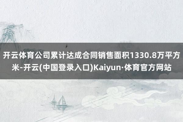 开云体育公司累计达成合同销售面积1330.8万平方米-开云(中国登录入口)Kaiyun·体育官方网站