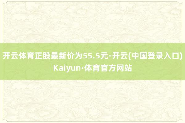 开云体育正股最新价为55.5元-开云(中国登录入口)Kaiyun·体育官方网站