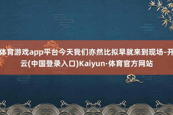 体育游戏app平台今天我们亦然比拟早就来到现场-开云(中国登录入口)Kaiyun·体育官方网站