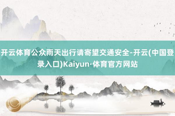 开云体育公众雨天出行请寄望交通安全-开云(中国登录入口)Kaiyun·体育官方网站