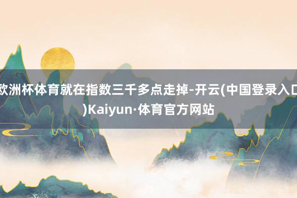 欧洲杯体育就在指数三千多点走掉-开云(中国登录入口)Kaiyun·体育官方网站