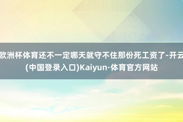 欧洲杯体育还不一定哪天就守不住那份死工资了-开云(中国登录入口)Kaiyun·体育官方网站