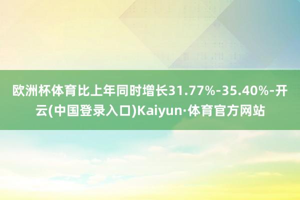 欧洲杯体育比上年同时增长31.77%-35.40%-开云(中国登录入口)Kaiyun·体育官方网站