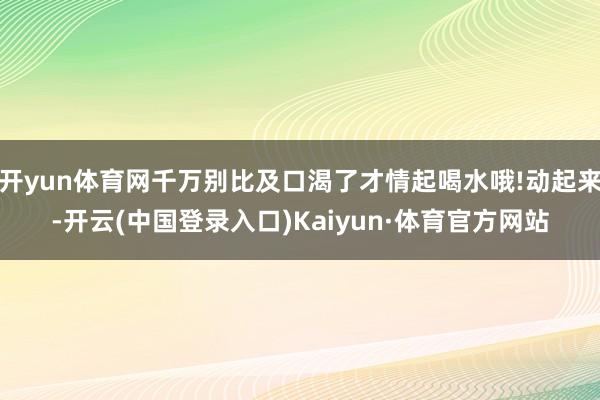 开yun体育网千万别比及口渴了才情起喝水哦!动起来-开云(中国登录入口)Kaiyun·体育官方网站