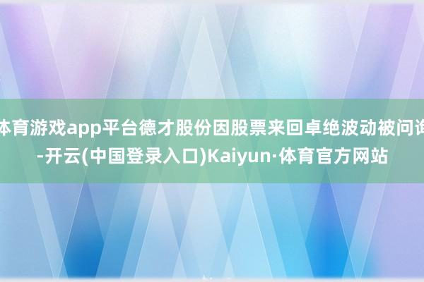 体育游戏app平台德才股份因股票来回卓绝波动被问询-开云(中国登录入口)Kaiyun·体育官方网站