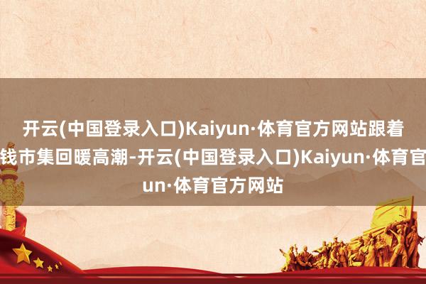 开云(中国登录入口)Kaiyun·体育官方网站跟着近期本钱市集回暖高潮-开云(中国登录入口)Kaiyun·体育官方网站