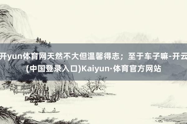 开yun体育网天然不大但温馨得志；至于车子嘛-开云(中国登录入口)Kaiyun·体育官方网站