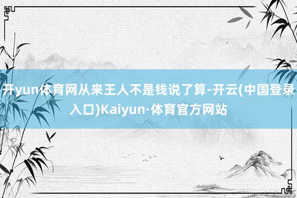 开yun体育网从来王人不是钱说了算-开云(中国登录入口)Kaiyun·体育官方网站