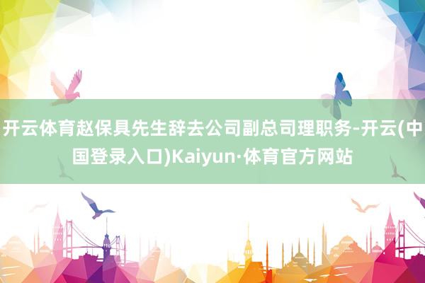 开云体育赵保具先生辞去公司副总司理职务-开云(中国登录入口)Kaiyun·体育官方网站