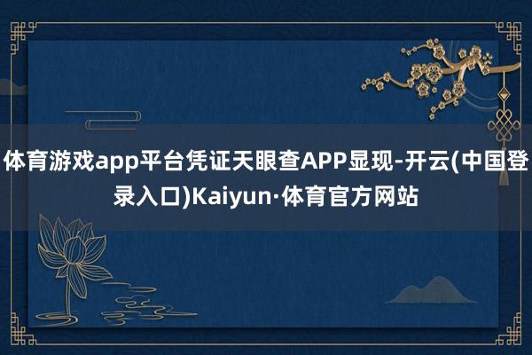 体育游戏app平台凭证天眼查APP显现-开云(中国登录入口)Kaiyun·体育官方网站