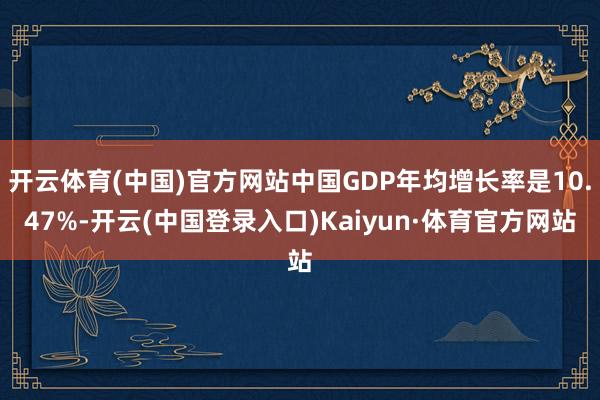 开云体育(中国)官方网站中国GDP年均增长率是10.47%-开云(中国登录入口)Kaiyun·体育官方网站