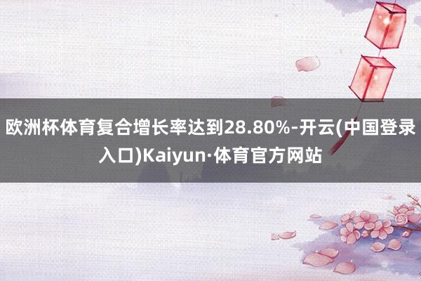 欧洲杯体育复合增长率达到28.80%-开云(中国登录入口)Kaiyun·体育官方网站