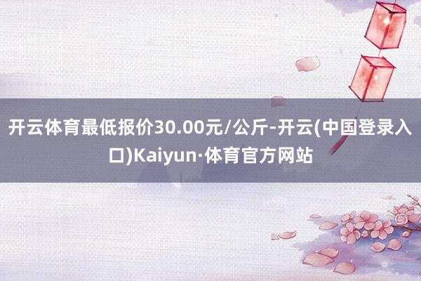 开云体育最低报价30.00元/公斤-开云(中国登录入口)Kaiyun·体育官方网站