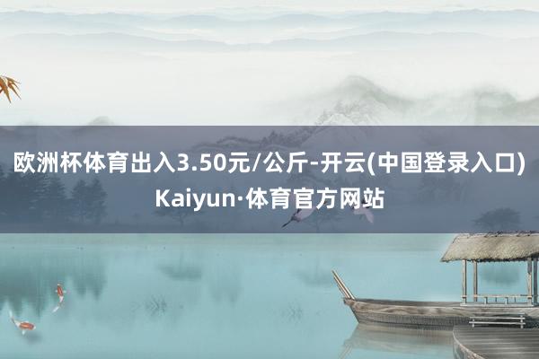 欧洲杯体育出入3.50元/公斤-开云(中国登录入口)Kaiyun·体育官方网站