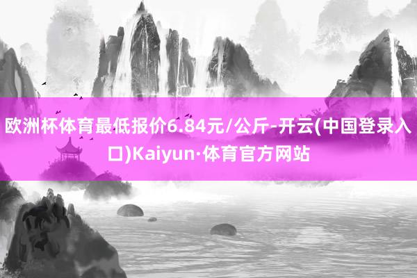 欧洲杯体育最低报价6.84元/公斤-开云(中国登录入口)Kaiyun·体育官方网站