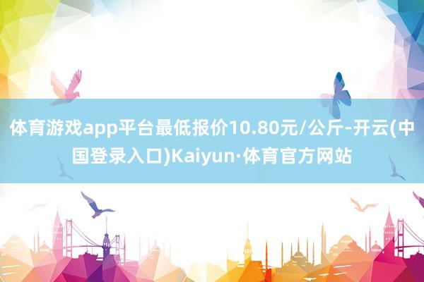 体育游戏app平台最低报价10.80元/公斤-开云(中国登录入口)Kaiyun·体育官方网站