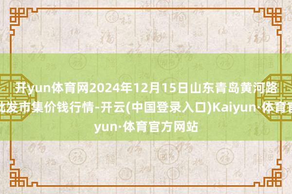 开yun体育网2024年12月15日山东青岛黄河路农居品批发市集价钱行情-开云(中国登录入口)Kaiyun·体育官方网站